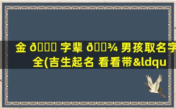 金 🐘 字辈 🌾 男孩取名字大全(吉生起名 看看带“金”字的名字)